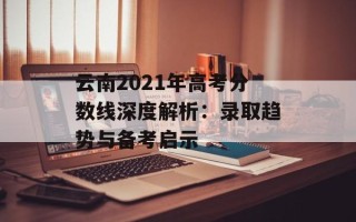 云南2021年高考分数线深度解析：录取趋势与备考启示