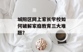 城阳区网上家长学校如何破解家庭教育三大难题？
