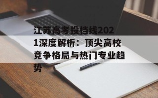江苏高考投档线2021深度解析：顶尖高校竞争格局与热门专业趋势