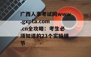 广西人事考试网www.gxpta.com.cn全攻略：考生必须知道的23个实操细节