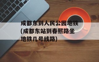成都东到人民公园地铁(成都东站到春熙路坐地铁几号线路)