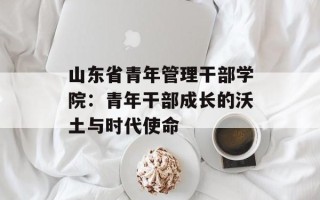 山东省青年管理干部学院：青年干部成长的沃土与时代使命
