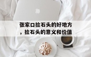 张家口捡石头的好地方，捡石头的意义和价值