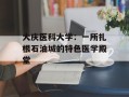 大庆医科大学：一所扎根石油城的特色医学殿堂