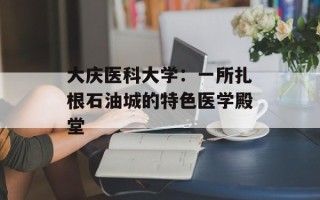 大庆医科大学：一所扎根石油城的特色医学殿堂