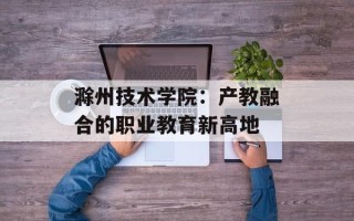 滁州技术学院：产教融合的职业教育新高地