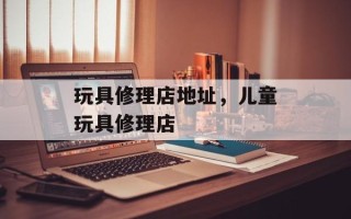 玩具修理店地址，儿童玩具修理店