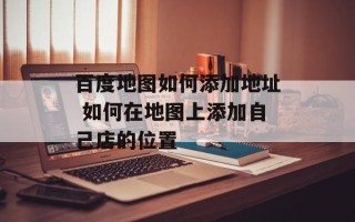 百度地图如何添加地址 如何在地图上添加自己店的位置