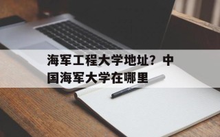 海军工程大学地址？中国海军大学在哪里