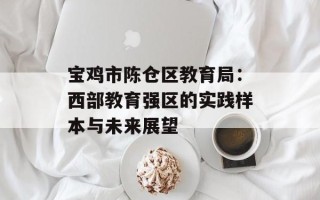 宝鸡市陈仓区教育局：西部教育强区的实践样本与未来展望