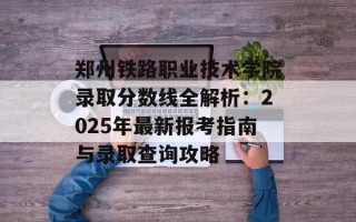 郑州铁路职业技术学院录取分数线全解析：2025年最新报考指南与录取查询攻略