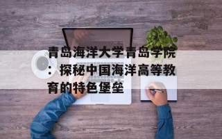 青岛海洋大学青岛学院：探秘中国海洋高等教育的特色堡垒