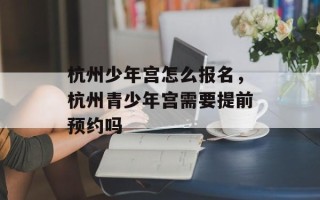 杭州少年宫怎么报名，杭州青少年宫需要提前预约吗