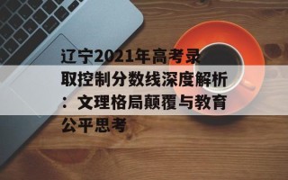 辽宁2021年高考录取控制分数线深度解析：文理格局颠覆与教育公平思考
