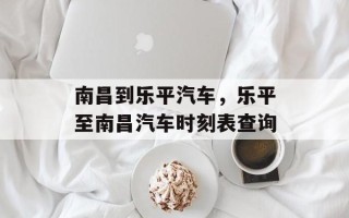 南昌到乐平汽车，乐平至南昌汽车时刻表查询