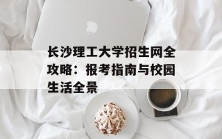 长沙理工大学招生网全攻略：报考指南与校园生活全景