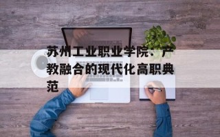 苏州工业职业学院：产教融合的现代化高职典范