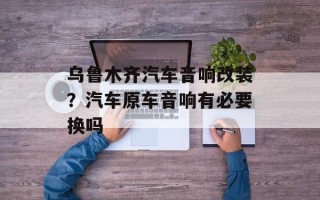 乌鲁木齐汽车音响改装？汽车原车音响有必要换吗