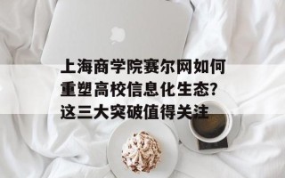 上海商学院赛尔网如何重塑高校信息化生态？这三大突破值得关注
