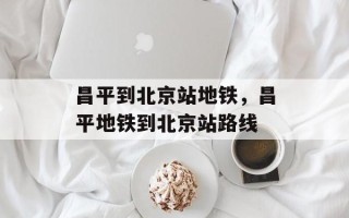 昌平到北京站地铁，昌平地铁到北京站路线