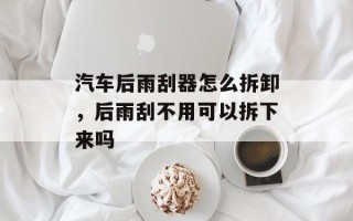 汽车后雨刮器怎么拆卸，后雨刮不用可以拆下来吗