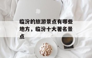 临汾的旅游景点有哪些地方，临汾十大著名景点