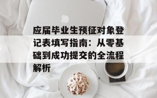 应届毕业生预征对象登记表填写指南：从零基础到成功提交的全流程解析