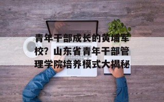 青年干部成长的黄埔军校？山东省青年干部管理学院培养模式大揭秘
