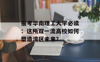 报考华南理工大学必读：这所双一流高校如何塑造湾区未来？