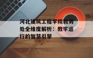 河北建筑工程学院教务处全维度解析：教学运行的智慧引擎