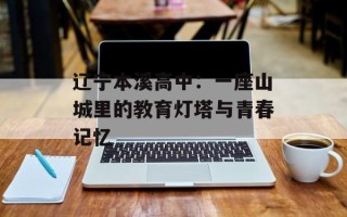 辽宁本溪高中：一座山城里的教育灯塔与青春记忆