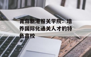 青岛新港报关学院：培养国际化通关人才的特色高校