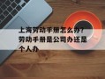 上海劳动手册怎么办？劳动手册是公司办还是个人办