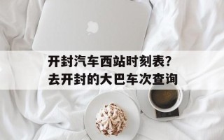 开封汽车西站时刻表？去开封的大巴车次查询