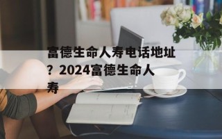 富德生命人寿电话地址？2024富德生命人寿