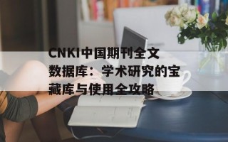 CNKI中国期刊全文数据库：学术研究的宝藏库与使用全攻略