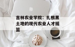 吉林农业学院：扎根黑土地的现代农业人才摇篮