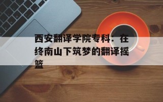 西安翻译学院专科：在终南山下筑梦的翻译摇篮
