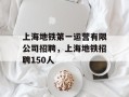 上海地铁第一运营有限公司招聘，上海地铁招聘150人