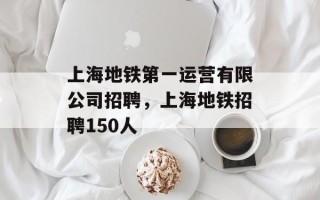 上海地铁第一运营有限公司招聘，上海地铁招聘150人