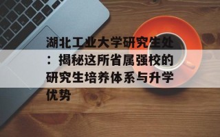 湖北工业大学研究生处：揭秘这所省属强校的研究生培养体系与升学优势