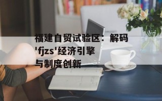 福建自贸试验区：解码'fjzs'经济引擎与制度创新