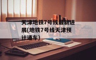 天津地铁7号线最新进展(地铁7号线天津预计通车)