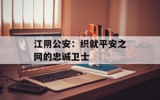 江阴公安：织就平安之网的忠诚卫士