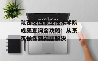 陕西交通职业技术学院成绩查询全攻略：从系统操作到问题解决