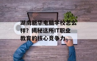 湖南新华电脑学校怎么样？揭秘这所IT职业教育的核心竞争力