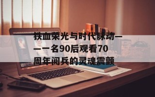 铁血荣光与时代脉动——一名90后观看70周年阅兵的灵魂震颤