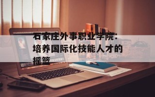 石家庄外事职业学院：培养国际化技能人才的摇篮
