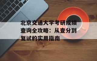 北京交通大学考研成绩查询全攻略：从查分到复试的实用指南