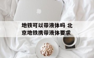 地铁可以带液体吗 北京地铁携带液体要求